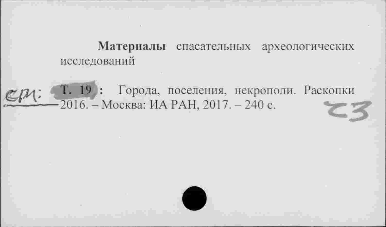 ﻿Материалы спасательных археологических исследований
&РХ-
4
Т. 19 : Города, поселения, некрополи. Раскопки 2016. - Москва: ИА РАН, 2017. - 240 с.